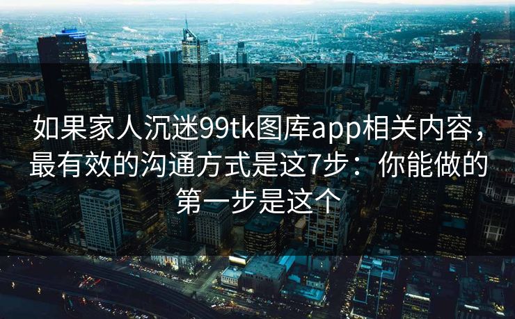 如果家人沉迷99tk图库app相关内容，最有效的沟通方式是这7步：你能做的第一步是这个