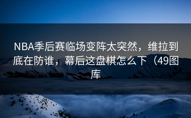 NBA季后赛临场变阵太突然，维拉到底在防谁，幕后这盘棋怎么下（49图库