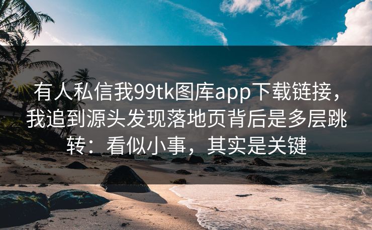 有人私信我99tk图库app下载链接，我追到源头发现落地页背后是多层跳转：看似小事，其实是关键