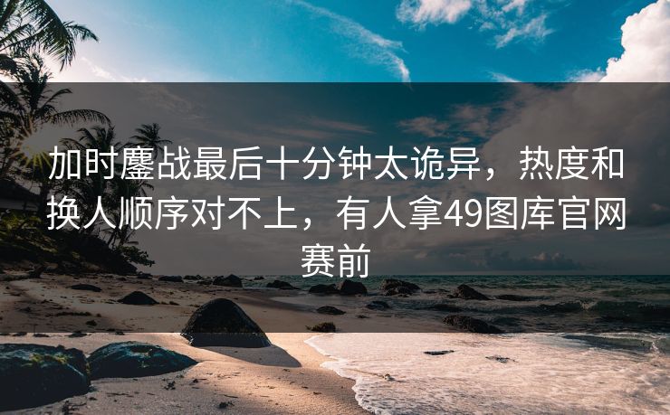 加时鏖战最后十分钟太诡异，热度和换人顺序对不上，有人拿49图库官网赛前