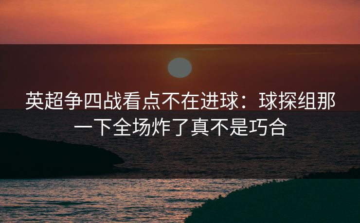 英超争四战看点不在进球：球探组那一下全场炸了真不是巧合
