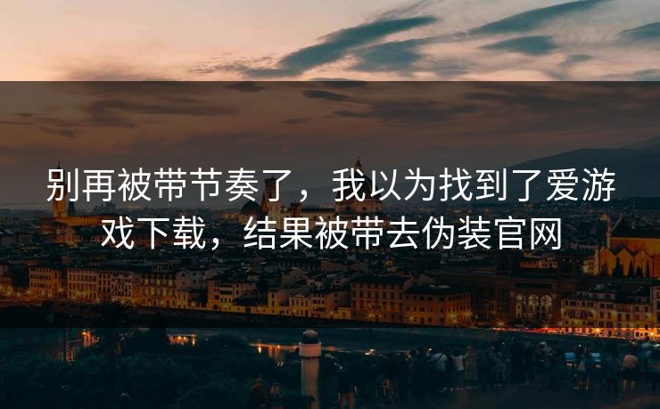 别再被带节奏了，我以为找到了爱游戏下载，结果被带去伪装官网