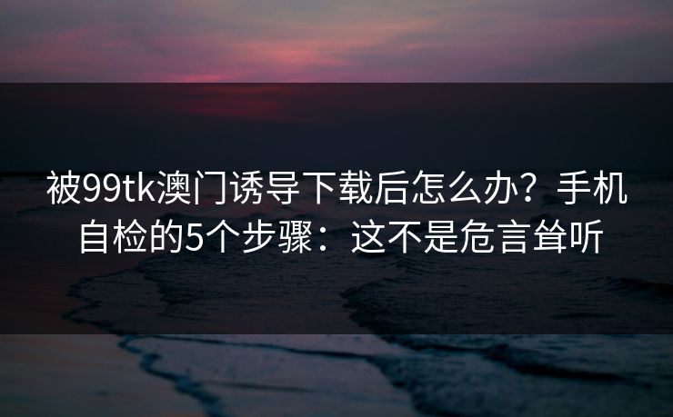 被99tk澳门诱导下载后怎么办？手机自检的5个步骤：这不是危言耸听