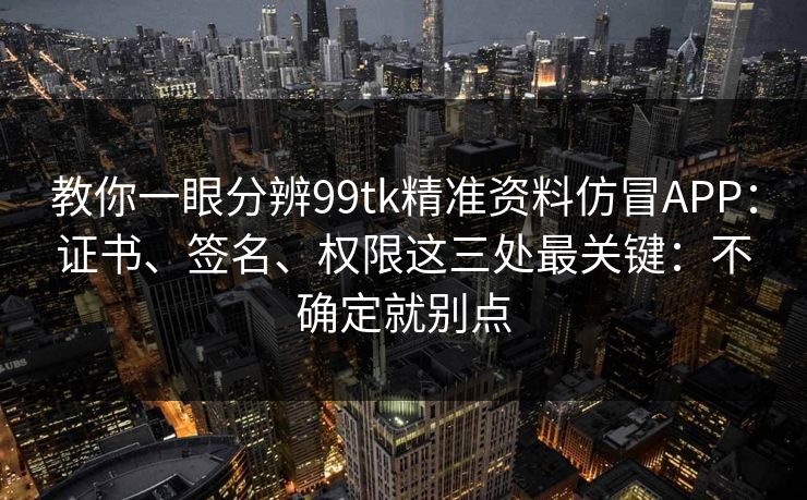 教你一眼分辨99tk精准资料仿冒APP：证书、签名、权限这三处最关键：不确定就别点