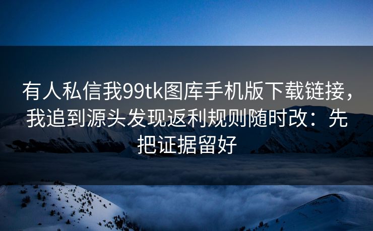 有人私信我99tk图库手机版下载链接，我追到源头发现返利规则随时改：先把证据留好