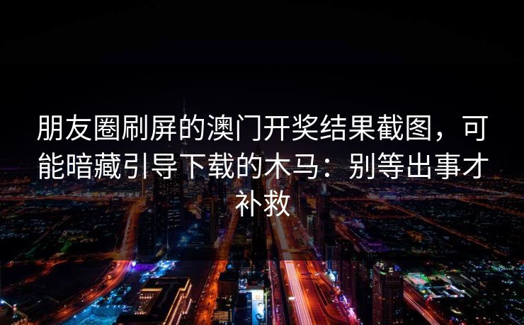 朋友圈刷屏的澳门开奖结果截图，可能暗藏引导下载的木马：别等出事才补救