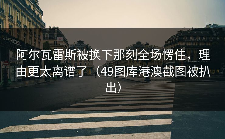 阿尔瓦雷斯被换下那刻全场愣住，理由更太离谱了（49图库港澳截图被扒出）