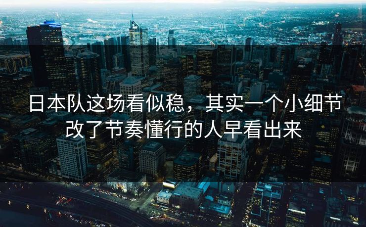 日本队这场看似稳，其实一个小细节改了节奏懂行的人早看出来