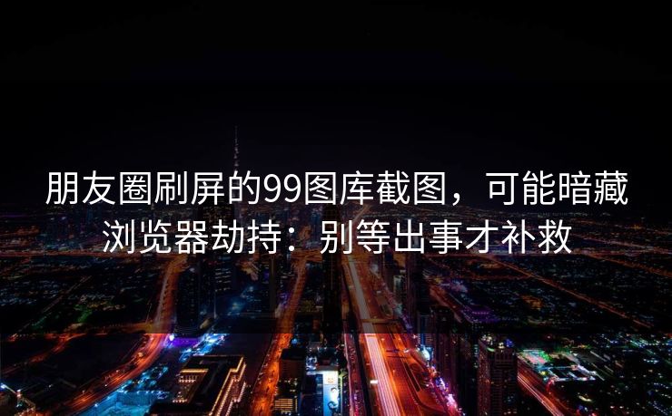 朋友圈刷屏的99图库截图，可能暗藏浏览器劫持：别等出事才补救