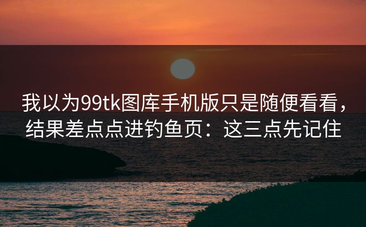 我以为99tk图库手机版只是随便看看，结果差点点进钓鱼页：这三点先记住