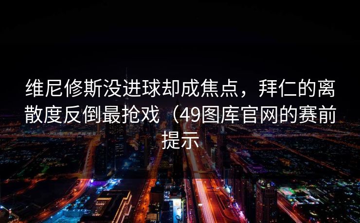 维尼修斯没进球却成焦点，拜仁的离散度反倒最抢戏（49图库官网的赛前提示