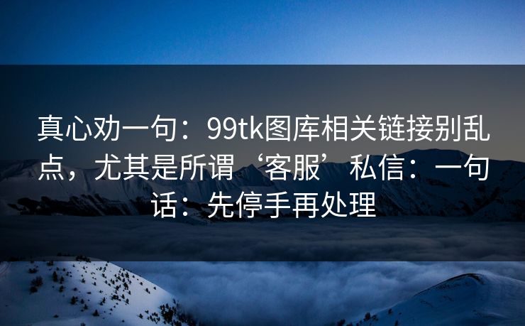 真心劝一句：99tk图库相关链接别乱点，尤其是所谓‘客服’私信：一句话：先停手再处理
