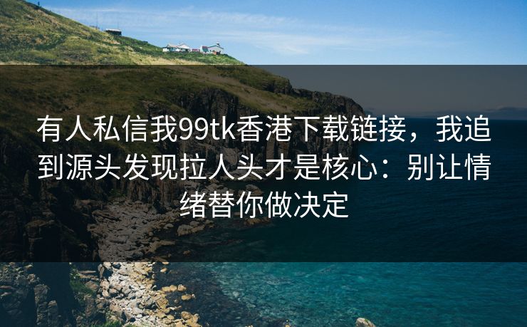 有人私信我99tk香港下载链接，我追到源头发现拉人头才是核心：别让情绪替你做决定