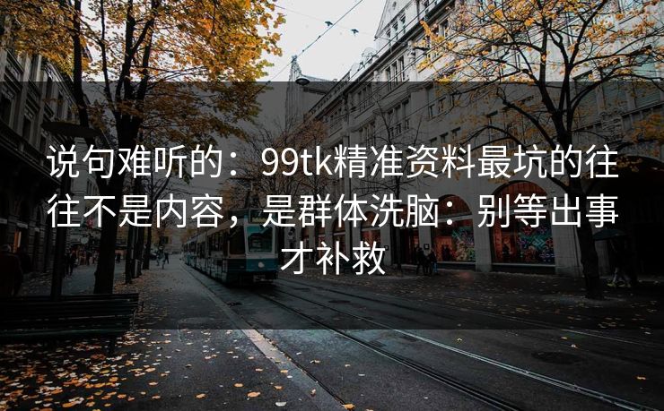 说句难听的：99tk精准资料最坑的往往不是内容，是群体洗脑：别等出事才补救
